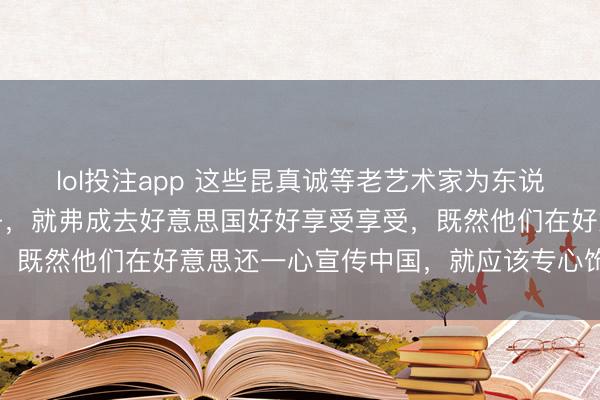 lol投注app 这些昆真诚等老艺术家为东说念主民公共工作了一辈子，就弗成去好意思国好好享受享受，既然他们在好意思还一心宣传中国，就应该专心饰演好脚色