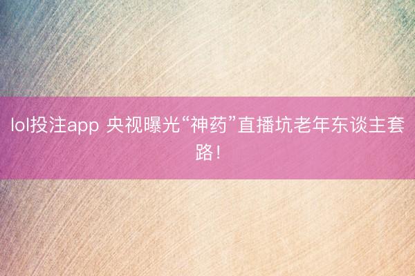 lol投注app 央视曝光“神药”直播坑老年东谈主套路！