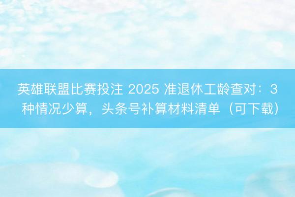 英雄联盟比赛投注 2025 准退休工龄查对：3 种情况少算，头条号补算材料清单（可下载）