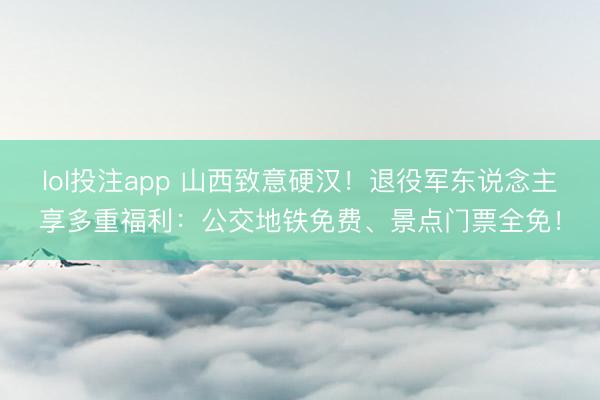 lol投注app 山西致意硬汉！退役军东说念主享多重福利：公交地铁免费、景点门票全免！