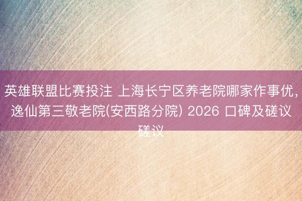 英雄联盟比赛投注 上海长宁区养老院哪家作事优，逸仙第三敬老院(安西路分院) 2026 口碑及磋议