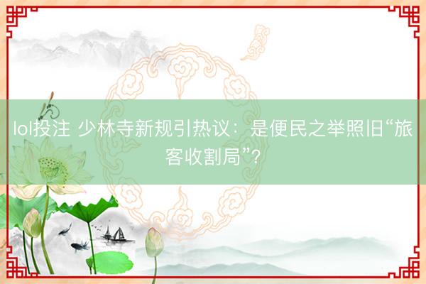 lol投注 少林寺新规引热议：是便民之举照旧“旅客收割局”？