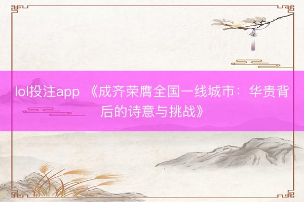 lol投注app 《成齐荣膺全国一线城市：华贵背后的诗意与挑战》