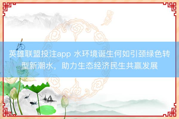英雄联盟投注app 水环境诞生何如引颈绿色转型新潮水，助力生态经济民生共赢发展