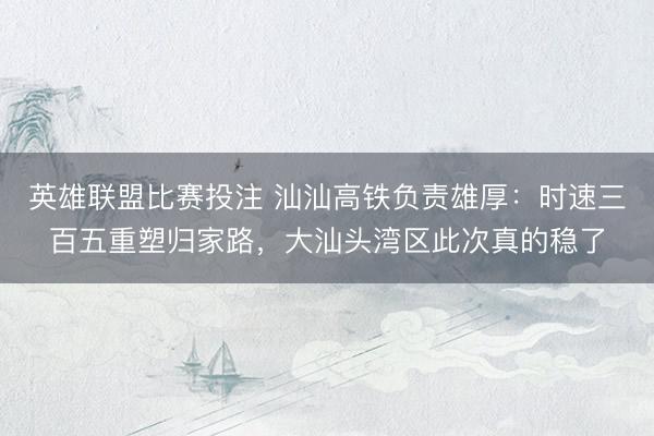 英雄联盟比赛投注 汕汕高铁负责雄厚：时速三百五重塑归家路，大汕头湾区此次真的稳了