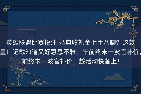 英雄联盟比赛投注 婚典收礼金七手八脚？这款录取礼金簿是救星！记载知道又好意思不雅，年前终末一波官补价，趁活动快备上！