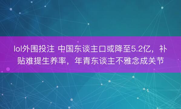 lol外围投注 中国东谈主口或降至5.2亿，补贴难提生养率，年青东谈主不雅念成关节