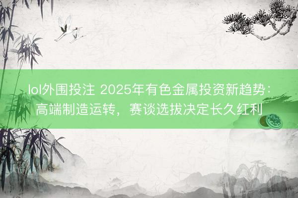 lol外围投注 2025年有色金属投资新趋势：高端制造运转，赛谈选拔决定长久红利