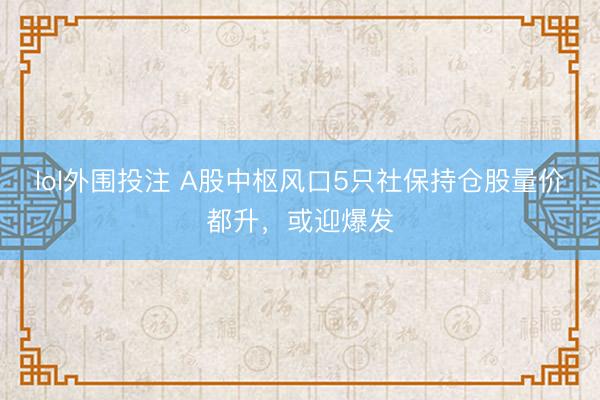 lol外围投注 A股中枢风口5只社保持仓股量价都升，或迎爆发