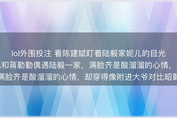 lol外围投注 看陈建斌盯着陆毅家妮儿的目光，钦慕得快流涎水了，他和蒋勤勤偶遇陆毅一家，满脸齐是酸溜溜的心情，却穿得像附进大爷对比昭彰