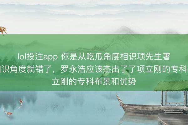 lol投注app 你是从吃瓜角度相识项先生著述，这种相识角度就错了，罗永浩应该杰出了了项立刚的专科布景和优势