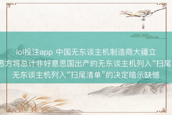 lol投注app 中国无东谈主机制造商大疆立异发表声明：对好意思方将总计非好意思国出产的无东谈主机列入“扫尾清单”的决定暗示缺憾