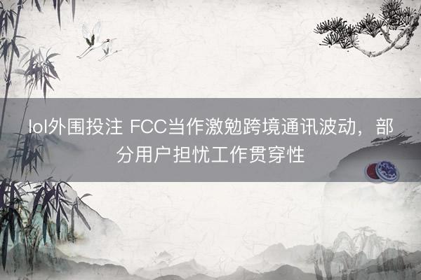 lol外围投注 FCC当作激勉跨境通讯波动，部分用户担忧工作贯穿性