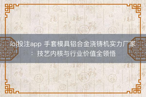 lol投注app 手套模具铝合金浇铸机实力厂家：技艺内核与行业价值全领悟