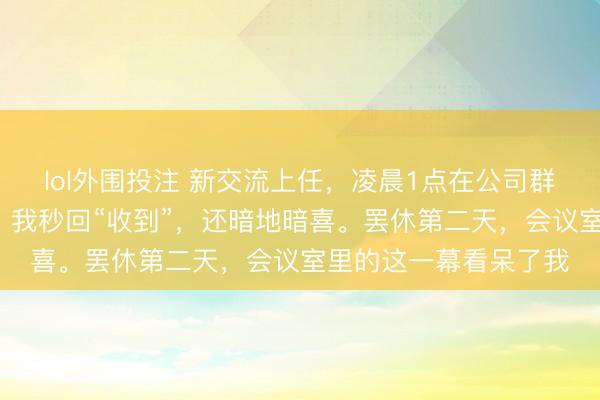 lol外围投注 新交流上任，凌晨1点在公司群里见知7点半开早会。我秒回“收到”，还暗地暗喜。罢休第二天，会议室里的这一幕看呆了我
