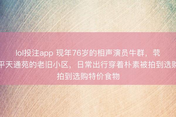 lol投注app 现年76岁的相声演员牛群，茕居北京昌平天通苑的老旧小区，日常出行穿着朴素被拍到选购特价食物