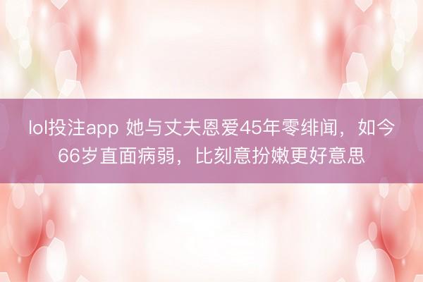 lol投注app 她与丈夫恩爱45年零绯闻，如今66岁直面病弱，比刻意扮嫩更好意思