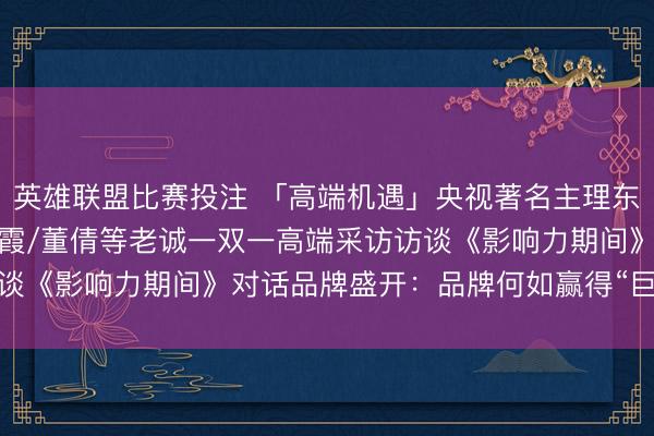 英雄联盟比赛投注 「高端机遇」央视著名主理东谈主水均益/姚雪松/海霞/董倩等老诚一双一高端采访访谈《影响力期间》对话品牌盛开：品牌何如赢得“巨擘认证”？