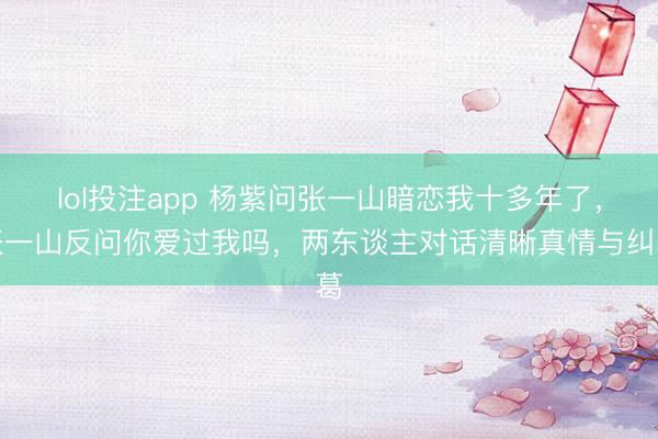 lol投注app 杨紫问张一山暗恋我十多年了，张一山反问你爱过我吗，两东谈主对话清晰真情与纠葛