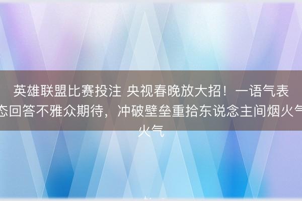 英雄联盟比赛投注 央视春晚放大招！一语气表态回答不雅众期待，冲破壁垒重拾东说念主间烟火气