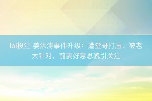 lol投注 姜洪涛事件升级：遭堂哥打压、被老大针对，前妻好意思貌引关注