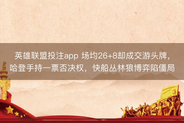 英雄联盟投注app 场均26+8却成交游头牌，哈登手持一票否决权，快船丛林狼博弈陷僵局