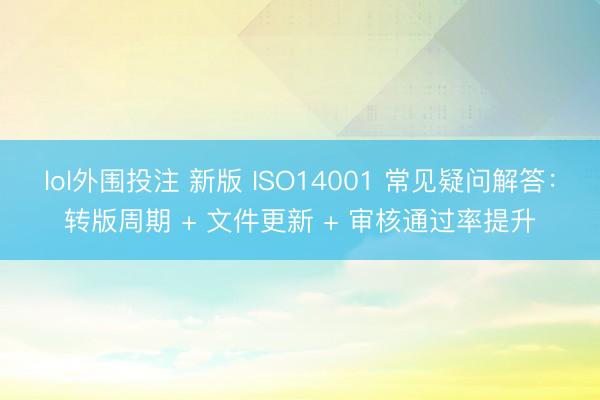 lol外围投注 新版 ISO14001 常见疑问解答：转版周期 + 文件更新 + 审核通过率提升
