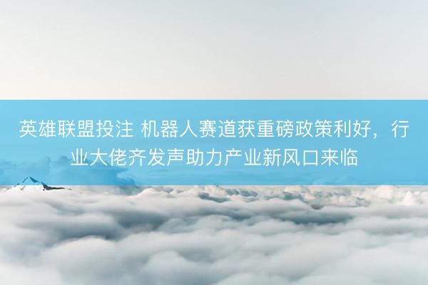 英雄联盟投注 机器人赛道获重磅政策利好，行业大佬齐发声助力产业新风口来临