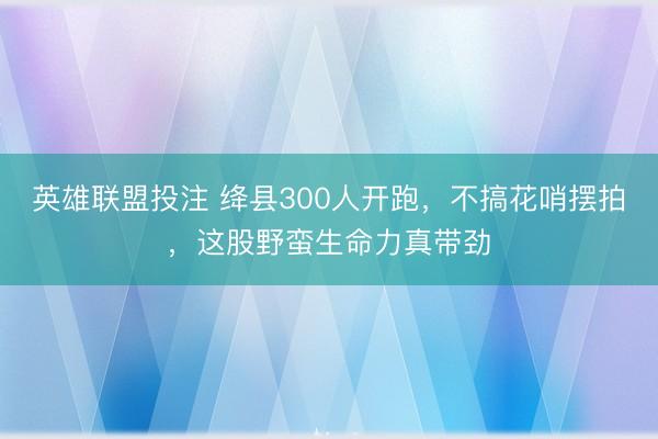 英雄联盟投注 绛县300人开跑，不搞花哨摆拍，这股野蛮生命力真带劲