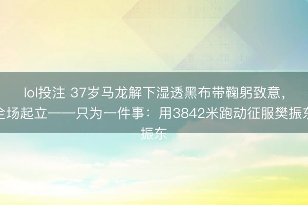 lol投注 37岁马龙解下湿透黑布带鞠躬致意，全场起立——只为一件事：用3842米跑动征服樊振东