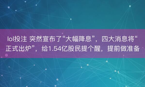 lol投注 突然宣布了“大幅降息”，四大消息将“正式出炉”，给1.54亿股民提个醒，提前做准备