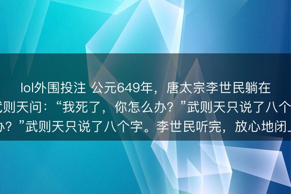 lol外围投注 公元649年，唐太宗李世民躺在病床上，看着25岁貌的武则天问：“我死了，你怎么办？”武则天只说了八个字。李世民听完，放心地闭上了