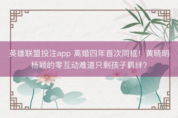 英雄联盟投注app 离婚四年首次同框！黄晓明杨颖的零互动难道只剩孩子羁绊？
