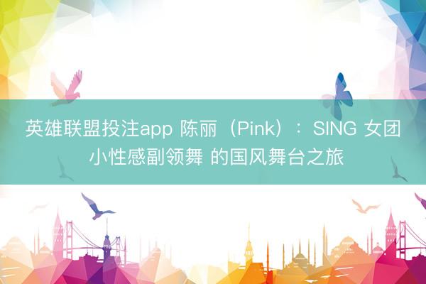 英雄联盟投注app 陈丽（Pink）：SING 女团 小性感副领舞 的国风舞台之旅