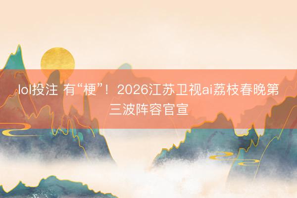 lol投注 有“梗”！2026江苏卫视ai荔枝春晚第三波阵容官宣