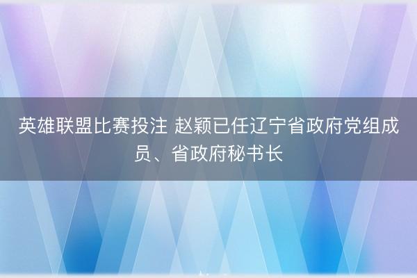 英雄联盟比赛投注 赵颖已任辽宁省政府党组成员、省政府秘书长