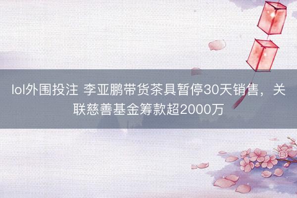 lol外围投注 李亚鹏带货茶具暂停30天销售，关联慈善基金筹款超2000万