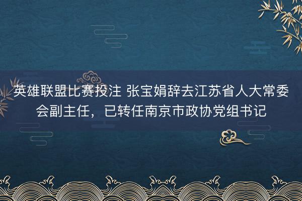 英雄联盟比赛投注 张宝娟辞去江苏省人大常委会副主任，已转任南京市政协党组书记