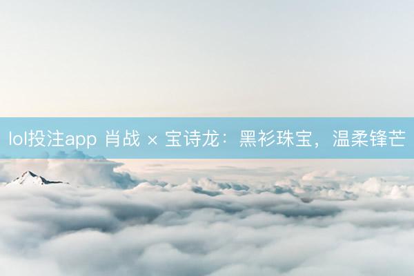 lol投注app 肖战 × 宝诗龙：黑衫珠宝，温柔锋芒