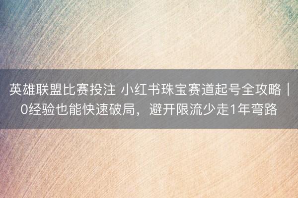 英雄联盟比赛投注 小红书珠宝赛道起号全攻略｜0经验也能快速破局，避开限流少走1年弯路