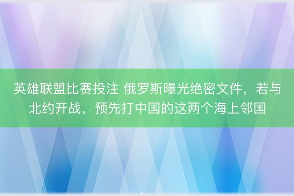 英雄联盟比赛投注 俄罗斯曝光绝密文件，若与北约开战，预先打中国的这两个海上邻国