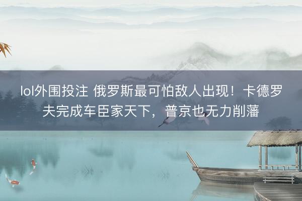 lol外围投注 俄罗斯最可怕敌人出现！卡德罗夫完成车臣家天下，普京也无力削藩