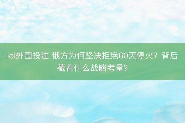 lol外围投注 俄方为何坚决拒绝60天停火？背后藏着什么战略考量？