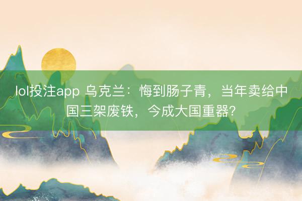 lol投注app 乌克兰：悔到肠子青，当年卖给中国三架废铁，今成大国重器？