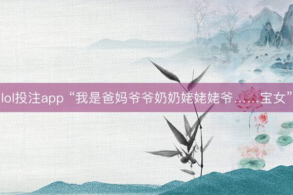 lol投注app “我是爸妈爷爷奶奶姥姥姥爷……宝女”