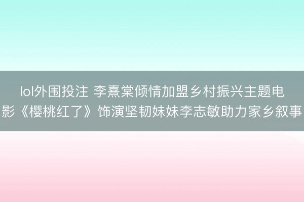 lol外围投注 李熹棠倾情加盟乡村振兴主题电影《樱桃红了》饰演坚韧妹妹李志敏助力家乡叙事