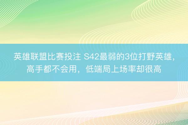 英雄联盟比赛投注 S42最弱的3位打野英雄，高手都不会用，低端局上场率却很高