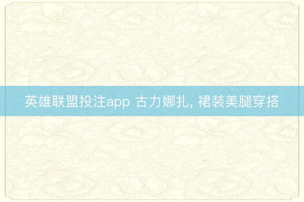 英雄联盟投注app 古力娜扎, 裙装美腿穿搭