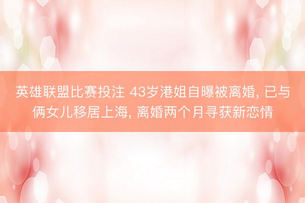 英雄联盟比赛投注 43岁港姐自曝被离婚, 已与俩女儿移居上海, 离婚两个月寻获新恋情