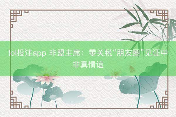lol投注app 非盟主席：零关税“朋友圈”见证中非真情谊